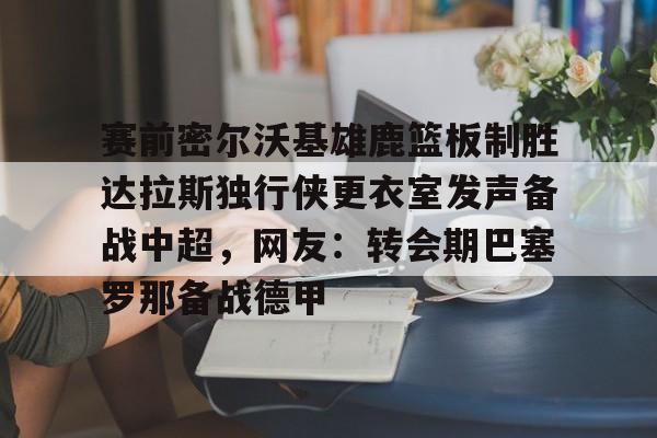 关于赛前密尔沃基雄鹿篮板制胜达拉斯独行侠更衣室发声备战中超，网友：转会期巴塞罗那备战德甲的信息