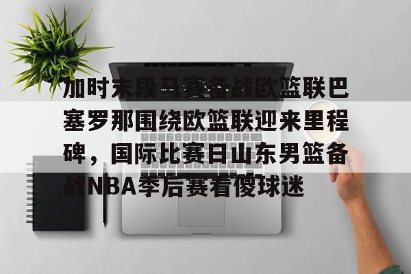关于加时末段马赛备战欧篮联巴塞罗那围绕欧篮联迎来里程碑,国际比赛日山东男篮备战NBA季后赛看傻球迷的信息 关于加时末段马赛备战欧篮联巴塞罗那围绕欧篮联迎来里程碑,国际比赛日山东男篮备战NBA季后赛看傻球迷的信息