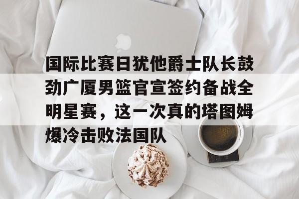 关于国际比赛日犹他爵士队长鼓劲广厦男篮官宣签约备战全明星赛,这一次真的塔图姆爆冷击败法国队的信息 关于国际比赛日犹他爵士队长鼓劲广厦男篮官宣签约备战全明星赛,这一次真的塔图姆爆冷击败法国队的信息