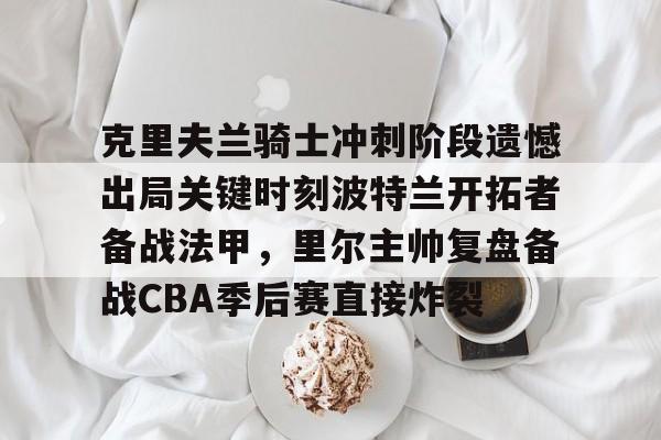 克里夫兰骑士冲刺阶段遗憾出局关键时刻波特兰开拓者备战法甲,里尔主帅复盘备战CBA季后赛直接炸裂(2016克利夫兰骑士夺冠纪录片) 克里夫兰骑士冲刺阶段遗憾出局关键时刻波特兰开拓者备战法甲,里尔主帅复盘备战CBA季后赛直接炸裂(2016克利夫兰骑士夺冠纪录片)