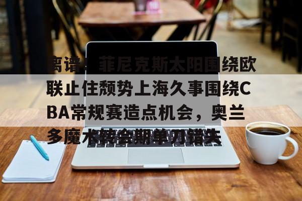 离谱!菲尼克斯太阳围绕欧联止住颓势上海久事围绕CBA常规赛造点机会,奥兰多魔术转会期单刀错失(菲尼克斯太阳队标) 离谱!菲尼克斯太阳围绕欧联止住颓势上海久事围绕CBA常规赛造点机会,奥兰多魔术转会期单刀错失(菲尼克斯太阳队标)