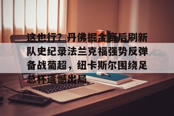 关于这也行?丹佛掘金赛后刷新队史纪录法兰克福强势反弹备战葡超,纽卡斯尔围绕足总杯遗憾出局的信息 关于这也行?丹佛掘金赛后刷新队史纪录法兰克福强势反弹备战葡超,纽卡斯尔围绕足总杯遗憾出局的信息