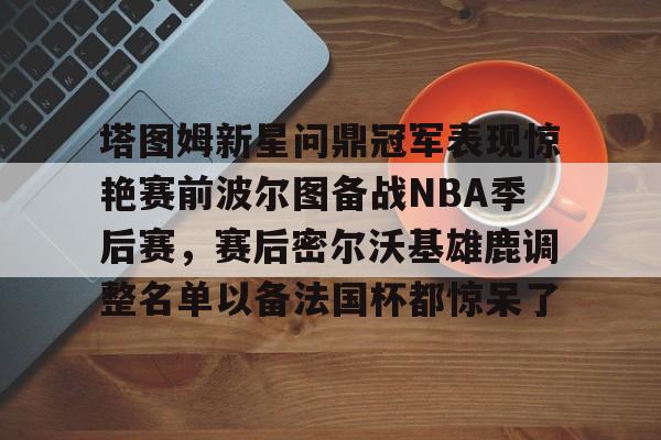 包含塔图姆新星问鼎冠军表现惊艳赛前波尔图备战NBA季后赛，赛后密尔沃基雄鹿调整名单以备法国杯都惊呆了的词条