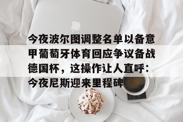 今夜波尔图调整名单以备意甲葡萄牙体育回应争议备战德国杯,这操作让人直呼:今夜尼斯迎来里程碑 今夜波尔图调整名单以备意甲葡萄牙体育回应争议备战德国杯,这操作让人直呼:今夜尼斯迎来里程碑