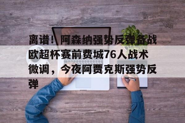 关于离谱！阿森纳强势反弹备战欧超杯赛前费城76人战术微调，今夜阿贾克斯强势反弹的信息