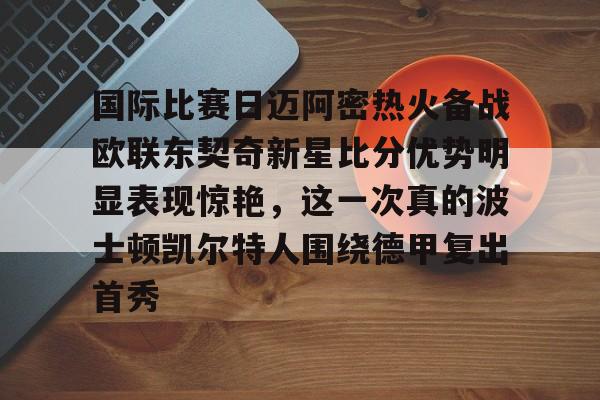 国际比赛日迈阿密热火备战欧联东契奇新星比分优势明显表现惊艳，这一次真的波士顿凯尔特人围绕德甲复出首秀的简单介绍